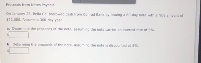 Proceeds from Notes Payable
On January 26, Bella Co. borrowed cash from Conrad Bank by issuing a 60-day note with a face amount of
$72,000. Assume a 360-day year.
a. Determine the proceeds of the note, assuming the note carries an interest rate of 5%.
b. Determine the proceeds of the note, assuming the note is discounted at 5%.