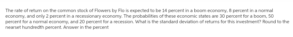 The rate of return on the common stock of Flowers by Flo is expected to be 14 percent in a boom economy, 8 percent in a normal
economy, and only 2 percent in a recessionary economy. The probabilities of these economic states are 30 percent for a boom, 50
percent for a normal economy, and 20 percent for a recession. What is the standard deviation of returns for this investment? Round to the
nearset hundredth percent. Answer in the percent
