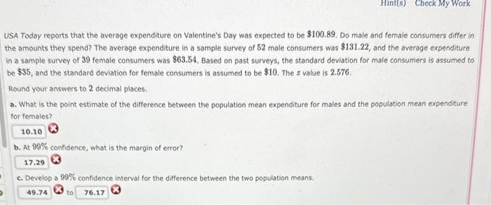 Hint(s) Check My Work
USA Today reports that the average expenditure on Valentine's Day was expected to be $100.89. Do male and female consumers differ in
the amounts they spend? The average expenditure in a sample survey of 52 male consumers was $131.22, and the average expenditure
in a sample survey of 39 female consumers was $63.54. Based on past surveys, the standard deviation for male consumers is assumed to
be $35, and the standard deviation for female consumers is assumed to be $10. The z value is 2.576.
Round your answers to 2 decimal places.
a. What is the point estimate of the difference between the population mean expenditure for males and the population mean expenditure
for females?
10.10
b. At 99% confidence, what is the margin of error?
17.29
c. Develop a 99% confidence interval for the difference between the two population means.
49.74
to 76.17