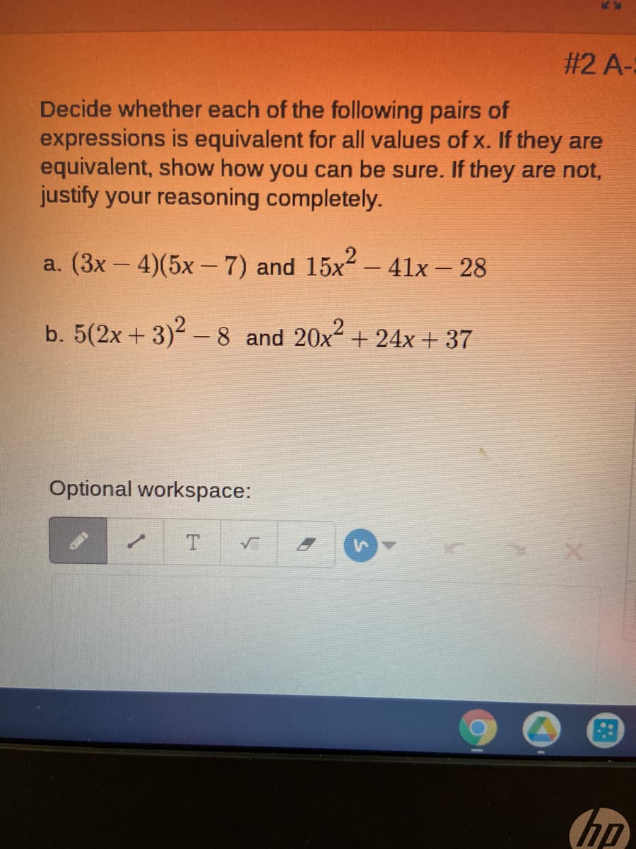 #2 A-:
Decide whether each of the following pairs of
expressions is equivalent for all values of x. If they are
equivalent, show how you can be sure. If they are not,
justify your reasoning completely.
a. (3x - 4)(5x -7) and 15x- 4lx – 28
|
b. 5(2x + 3)-8 and 20x + 24x + 37
Optional workspace:
T.
hp
