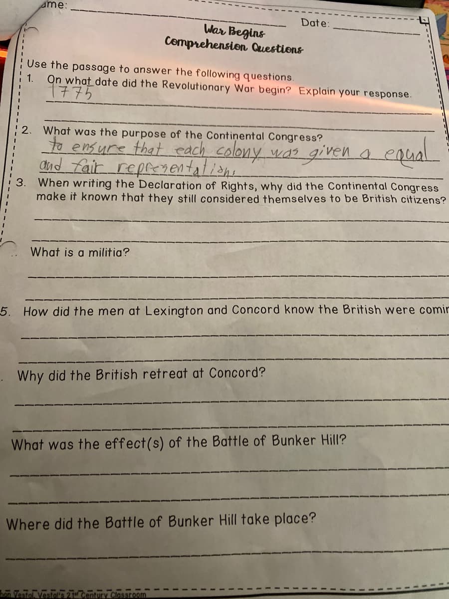 sme:
Date:
War Begins
Cemprehension Questions
Use the passage to answer the following questions.
On what date did the Revolutionary War begin? Explain your response.
1775
1.
What was the purpose of the Continental Congress?
to ensure that each colony was given a.
and fair repry entalian.
2.
When writing the Declaration of Rights, why did the Continental Congress
make it known that they still considered themselves to be British citizens?
What is a militia?
5. How did the men at Lexington and Concord know the British were comir
Why did the British retreat at Concord?
What was the effect(s) of the Battle of Bunker Hill?
Where did the Battle of Bunker Hill take place?
Classroom
3.
