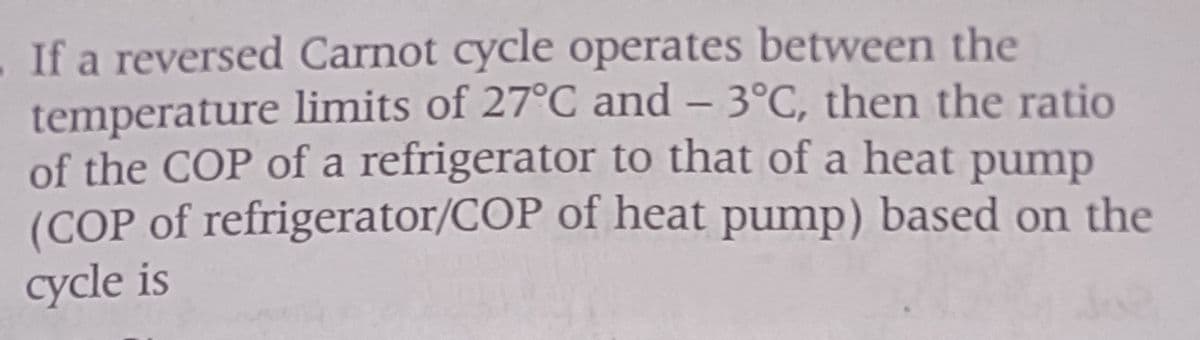 If a reversed Carnot cycle operates between the
temperature limits of 27°C and -3°C, then the ratio
of the COP of a refrigerator to that of a heat pump
(COP of refrigerator/COP of heat pump) based on the
cycle is