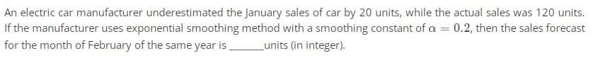 An electric car manufacturer underestimated the January sales of car by 20 units, while the actual sales was 120 units.
If the manufacturer uses exponential smoothing method with a smoothing constant of a = 0.2, then the sales forecast
for the month of February of the same year is __________units (in integer).