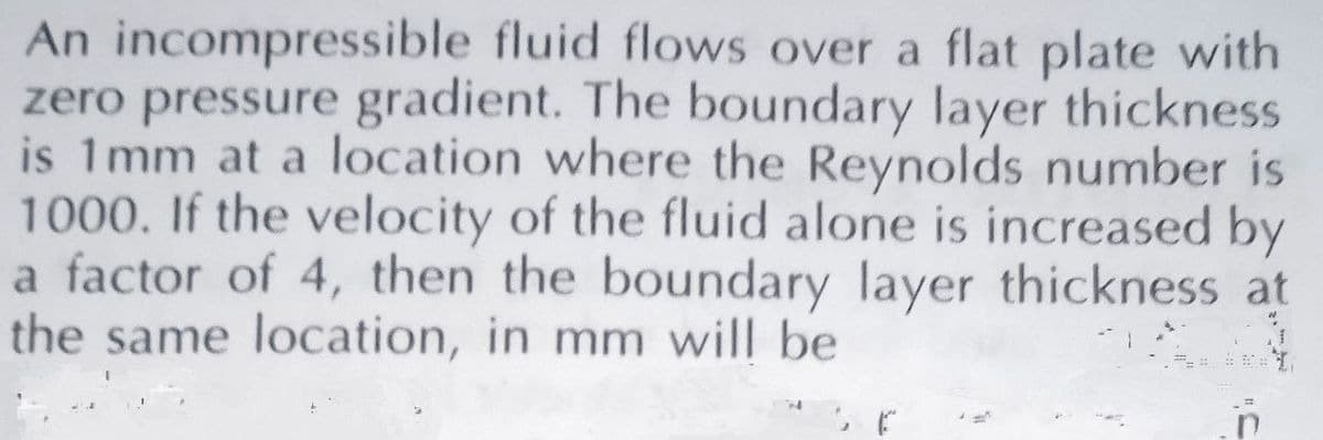 An incompressible fluid flows over a flat plate with
zero pressure gradient. The boundary layer thickness
is 1mm at a location where the Reynolds number is
1000. If the velocity of the fluid alone is increased by
a factor of 4, then the boundary layer thickness at
the same location, in mm will be
415