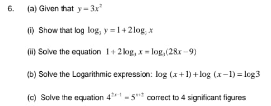 (a) Given that y = 3x
6.
(1) Show that log log, y = 1+2log, x
(i) Solve the equation 1+2log, x = log, (28x – 9)
(b) Solve the Logarithmic expression: log (x+1) +log (x– 1) = log3
(c) Solve the equation 421 = 5* correct to 4 significant figures
