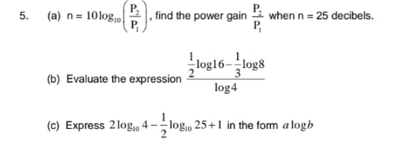 P,
5. (a) n= 10log,0|
, find the power gain
when n = 25 decibels.
P,
log16-log8
(b) Evaluate the expression
log4
(c) Express 2logo 4
log1, 25+1 in the form a logb
