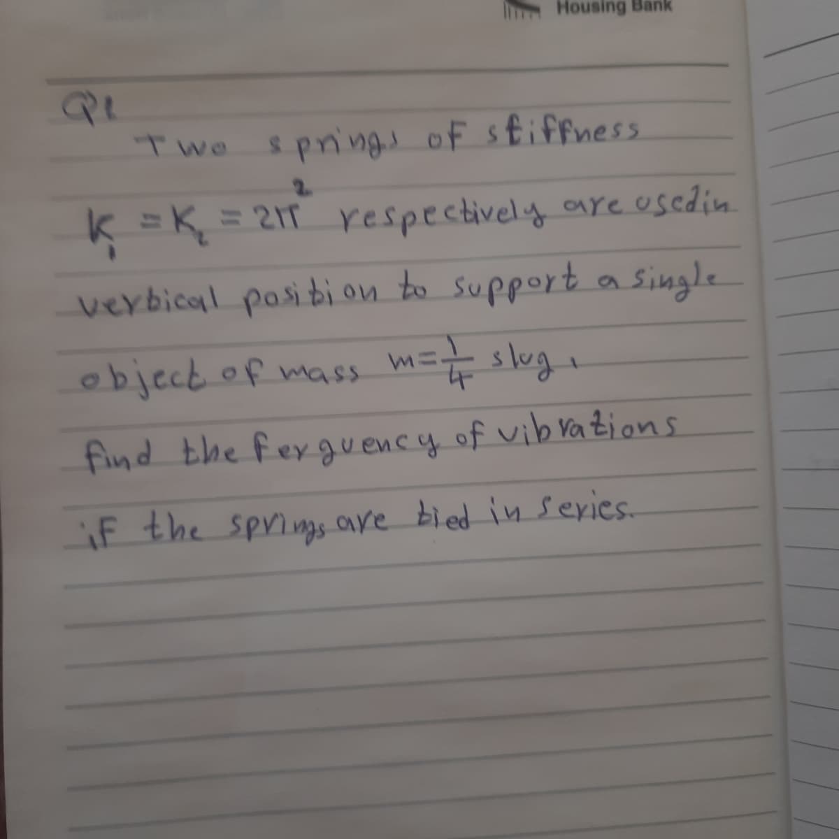 Housing Bank
Twe
spnings of sfiffness
2.
k =K = 21T respectively areusedin.
verbical pasibi on to support a Single
objecb.of mass m= slug,
find the fexgu ency of vibvations
if the springs are bied inseries.
