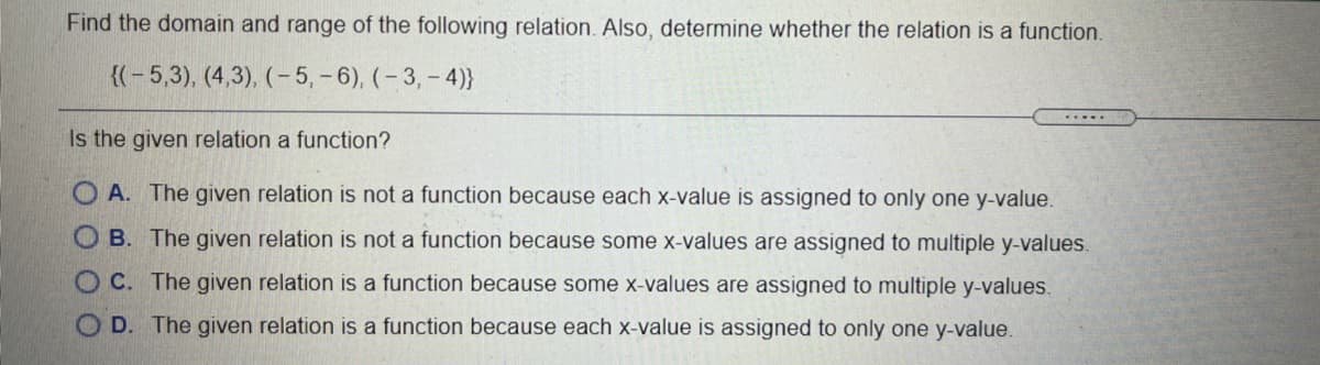 Find the domain and range of the following relation. Also, determine whether the relation is a function.
{(- 5,3), (4,3), (- 5, -6), (- 3,- 4)}
.....
Is the given relation a function?
O A. The given relation is not a function because each x-value is assigned to only one y-value.
O B. The given relation is not a function because some x-values are assigned to multiple y-values.
O C. The given relation is a function because some x-values are assigned to multiple y-values.
O D. The given relation is a function because each x-value is assigned to only one y-value.
