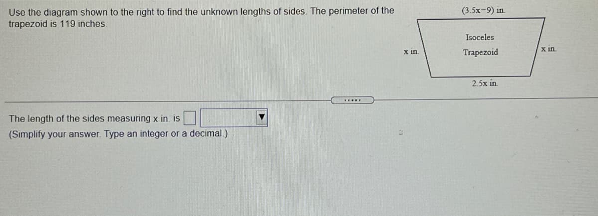 (3.5x-9) in.
Use the diagram shown to the right to find the unknown lengths of sides. The perimeter of the
trapezoid is 119 inches.
Isoceles
X in.
Trapezoid
X in
2.5x in.
The length of the sides measuring x in. is
(Simplify your answer. Type an integer or a decimal.)
