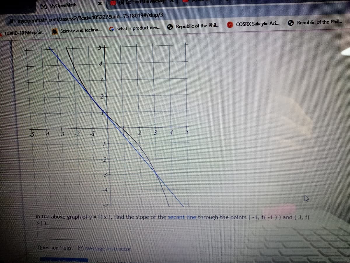 M MyOpenMath
myopenmathcom/assess2/?cid#105227&aid=7518019#/skip/3
COVID 19 Mitigatin. Science and techno.
G what is product dev. 6 Republic of the Phil..
COSRX Salicylic Aci.
O Republic of the Phil.
29
In the above graph of y = fl x ), find the slope of the secant tine through the points (-1, f( -1 ) ) and ( 3, f(
3))
Question Help: Message instructor
