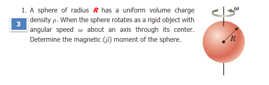 1. A sphere of radius R has a uniform volume charge
|density p. When the sphere rotates as a rigid object with
3
angular speed w about an axis through its center.
Determine the magnetic (i) moment of the sphere.
