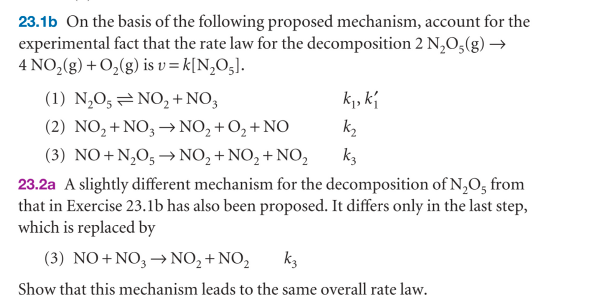 23.1b On the basis of the following proposed mechanism, account for the
experimental fact that the rate law for the decomposition 2 N₂O(g) →
4 NO₂(g) + O₂(g) is v = k[N₂O5].
k₁, k₁
k₂
(1) N₂O5NO2 + NO3
(2) NO₂ + NO3 → NO₂ + O₂ + NO
(3) NO+N₂O5 → NO₂ + NO₂ + NO₂
23.2a A slightly different mechanism for the decomposition of N₂O5 from
that in Exercise 23.1b has also been proposed. It differs only in the last step,
which is replaced by
(3) NO+NO3 → NO₂ + NO₂ k3
Show that this mechanism leads to the same overall rate law.
k₂