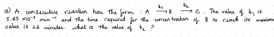 ki
13) A consecutive reaction has the form: A
→B
→ C. The value of k, is
5.65 x10³ min - and the time required for the concentration of B to reach its maxime
value is 26 minutes. what is the value of k₂?