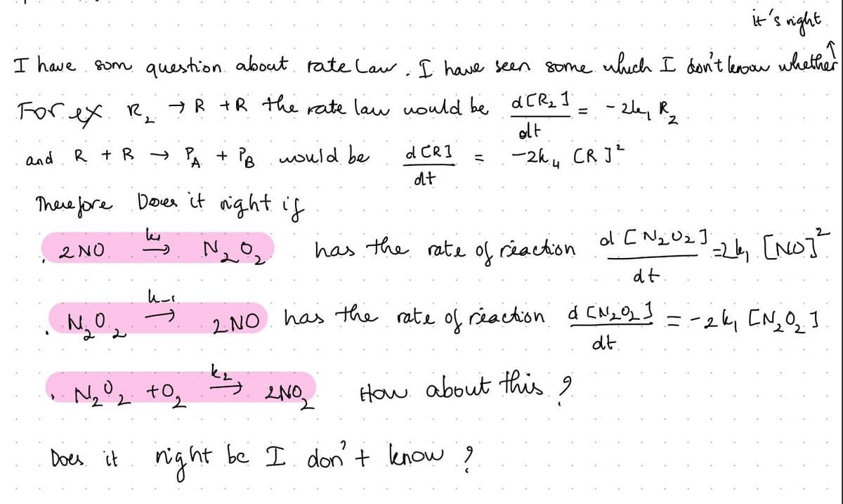 it's right
I have som question about rate law. I have seen some which I don't know whether
-26₁ R₂2
For ex R₂ →R +R the rate law would be d[R₂ ]
2
alt
and
-2k₁ CR J²
R + R → PA + PB would be
А
Therefore Dover it right if
2
№ ₂0₂
has the rate of reaction of [N₂U₂]
dt.
=26₁ [NO]²
2 NO has the rate of reaction d [N₂02] = -2k₁ [N₂0₂ ]
dt.
How about this i
2 NO
•N₂O.
N₂0₂ +0₂
2.2
d CR]
dt
2N0₂
ht be I don't know ?
Does it right