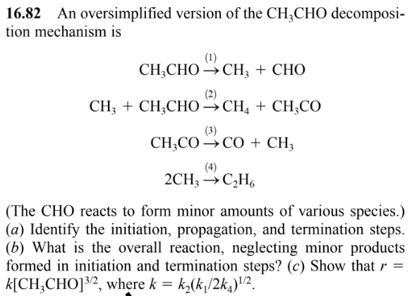 16.82 An oversimplified version of the CH3CHO decomposi-
tion mechanism is
(1)
CH,CHO →CH, + CHO
(2)
CH3 + CH3CHO CH4 + CH3CO
(3)
CH3COCO + CH3
(4)
2CH3 → C₂H6
(The CHO reacts to form minor amounts of various species.)
(a) Identify the initiation, propagation, and termination steps.
(b) What is the overall reaction, neglecting minor products
formed in initiation and termination steps? (c) Show that r =
k[CH3CHO] 3/2, where k = k₂(k₁/2k₁)¹/²