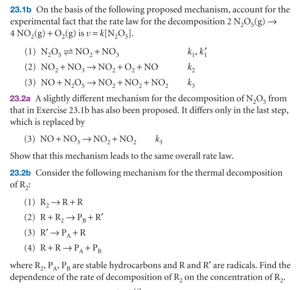 23.1b On the basis of the following proposed mechanism, account for the
experimental fact that the rate law for the decomposition 2 N₂O5(g) →
4 NO₂(g) + O₂(g) is v=k[N₂O5].
(1) N₂O5NO2 + NO3
(2) NO₂ + NO3 → NO₂ + O₂ + NO
(3) NO+N₂O5 → NO₂ + NO₂+NO₂
23.2a A slightly different mechanism for the decomposition of N₂O5 from
that in Exercise 23.1b has also been proposed. It differs only in the last step,
which is replaced by
(3) NO+NO3 →→ NO₂+NO₂
k3
Show that this mechanism leads to the same overall rate law.
k₁, k₁
k₂
k3
23.2b Consider the following mechanism for the thermal decomposition
of R₂:
(1) R₂ → R+R
(2) R+ R₂ → PB+R'
(3) R' → PA+R
(4) R+R PA + PB
where R₂, PA, PB are stable hydrocarbons and R and R' are radicals. Find the
dependence of the rate of decomposition of R₂ on the concentration of R₂.
16