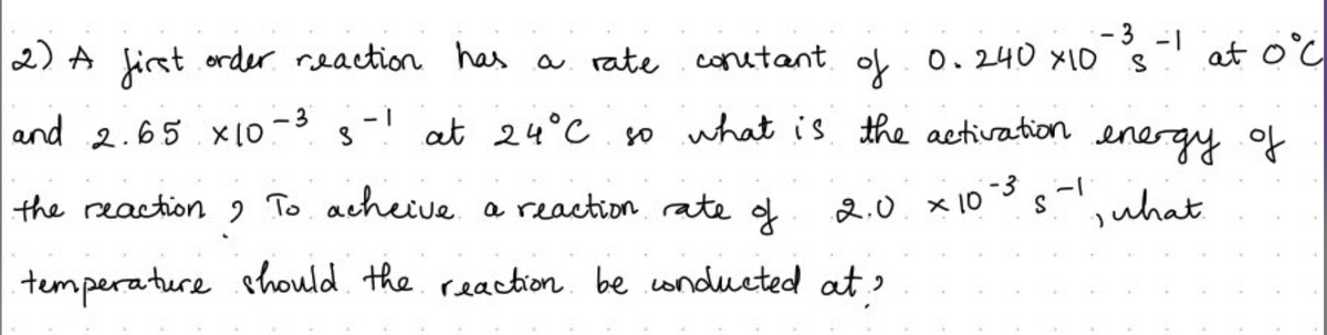 -3 -1
2) A first order reaction has a rate constant of 0.240 x10 s
and 2.65 x10-3
९
- 1
at oc
at 24°C so what is the activation energy of
-3
2.0 × 10-³5-1
, what
the reaction ? To acheive a reaction rate of
temperature should the reaction be conducted at?