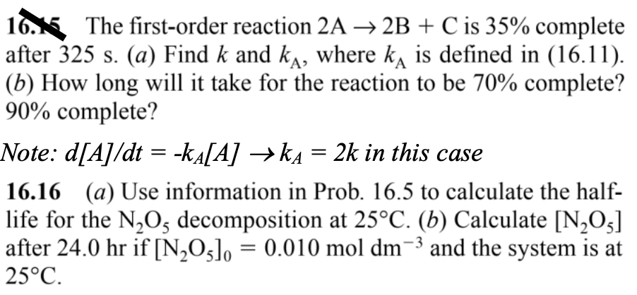 16. The first-order reaction 2A → 2B + C is 35% complete
after 325 s. (a) Find k and kÃ, where k is defined in (16.11).
(b) How long will it take for the reaction to be 70% complete?
90% complete?
Note: d[A]/dt = -kä[A] →kä = 2k in this case
16.16 (a) Use information in Prob. 16.5 to calculate the half-
life for the N₂O5 decomposition at 25°C. (b) Calculate [N₂O5]
after 24.0 hr if [N₂O5]0= 0.010 mol dm-3 and the system is at
25°C.