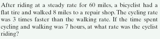 After riding at a steady rate for 60 miles, a bicyclist had a
flat tire and walked 8 miles to a repair shop. The cycling rate
was 3 times faster than the walking rate. If the time spent
cycling and walking was 7 hours, at what rate was the cyclist
riding?
