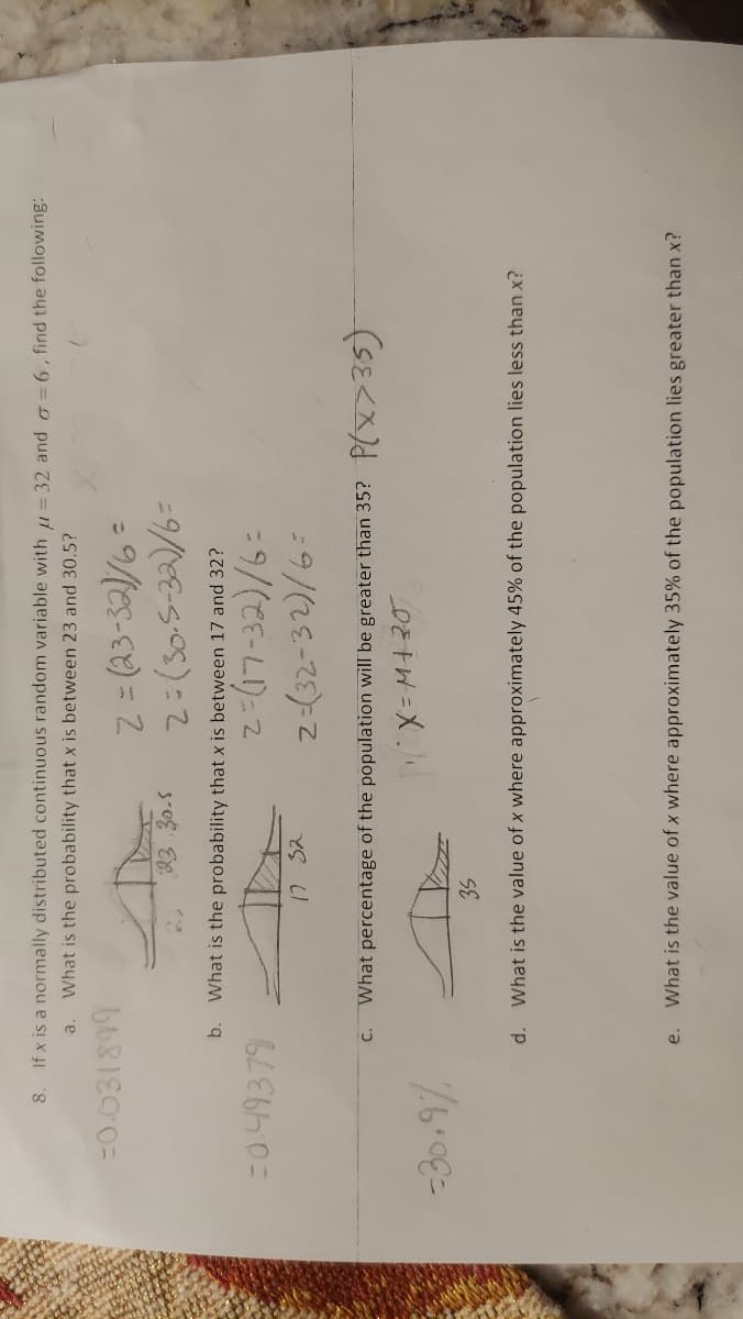 8. If x is a normally distributed continuous random variable with = 32 and o =6, find the following:
a.
What is the probability that x is between 23 and 30.5?
%3D
= Mes-) = 2
b.
What is the probability that x is between 17 and 32?
=0.49379
12 32
z-(32-32)/6:
What percentage of the population will be greater than 35?
d.
What is the value of x where approximately 45% of the population lies less than x?
What is the value of x where approximately 35% of the population lies greater than x?
e.
