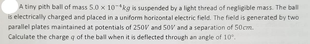 A tiny pith ball of mass 5.0 x 10-4kg is suspended by a light thread of negligible mass. The ball
is electrically charged and placed in a uniform horizontal electric field. The field is generated by two
parallel plates maintained at potentials of 250V and 50V and a separation of 50 cm.
Calculate the charge q of the ball when it is deflected through an angle of 10°.
