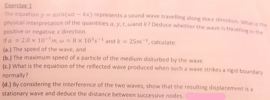 Exercise 1
The equation y = asin(wt - kx) represents a sound wave travelling along thex direction Whas
physical interpretation of the quantities a, y,t,wand k? Deduce whether the wave is travelling ie
positive or negative x direction.
If a = 2.0 x 10-7m, w = 8x 10 s- and k = 25m, calculate:
%3D
(a.) The speed of the wave, and
(b.) The maximum speed of a particle of the medium disturbed by the wave.
(c.) What is the equation of the reflected wave produced when such a wave strikes a rigid boundary
normally?
(d.) By considering the interference of the two waves, show that the resulting displacement is a
stationary wave and deduce the distance between successive nodes.
