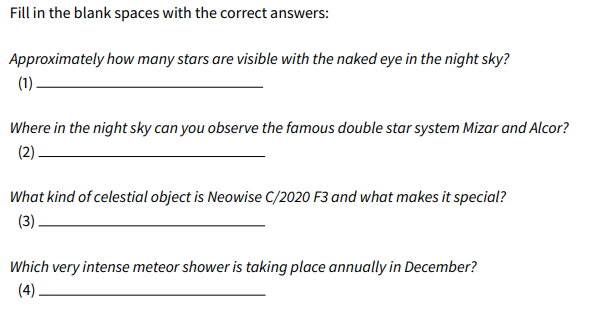 Fill in the blank spaces with the correct answers:
Approximately how many stars are visible with the naked eye in the night sky?
(1)
Where in the night sky can you observe the famous double star system Mizar and Alcor?
(2).
What kind of celestial object is Neowise C/2020 F3 and what makes it special?
(3)
Which very intense meteor shower is taking place annually in December?
(4)
