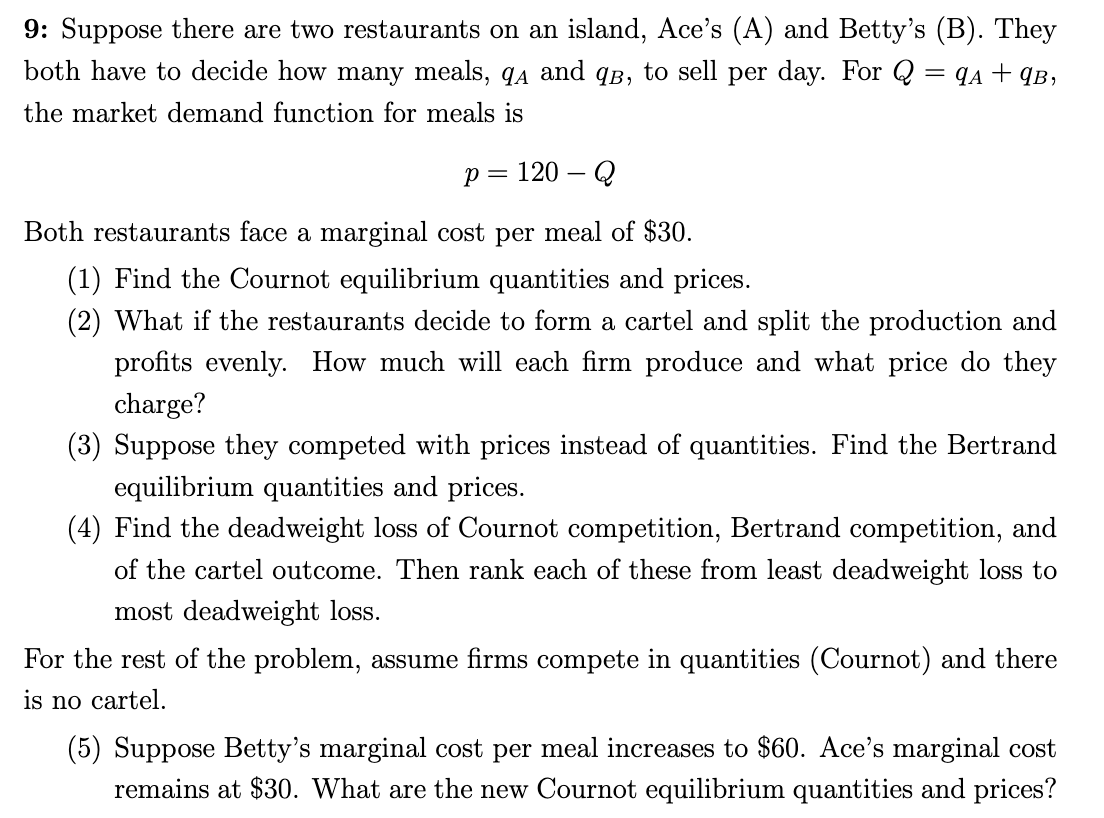 9: Suppose there are two restaurants on an island, Ace's (A) and Betty's (B). They
both have to decide how many meals, qa and qB, to sell per day. For Q
= qA + ¶B,
the market demand function for meals is
p = 120 – Q
||
Both restaurants face a marginal cost per meal of $30.
(1) Find the Cournot equilibrium quantities and prices.
(2) What if the restaurants decide to form a cartel and split the production and
profits evenly. How much will each firm produce and what price do they
charge?
(3) Suppose they competed with prices instead of quantities. Find the Bertrand
equilibrium quantities and prices.
(4) Find the deadweight loss of Cournot competition, Bertrand competition, and
of the cartel outcome. Then rank each of these from least deadweight loss to
most deadweight loss.
For the rest of the problem, assume firms compete in quantities (Cournot) and there
is no cartel.
(5) Suppose Betty's marginal cost per meal increases to $60. Ace's marginal cost
remains at $30. What are the new Cournot equilibrium quantities and prices?
