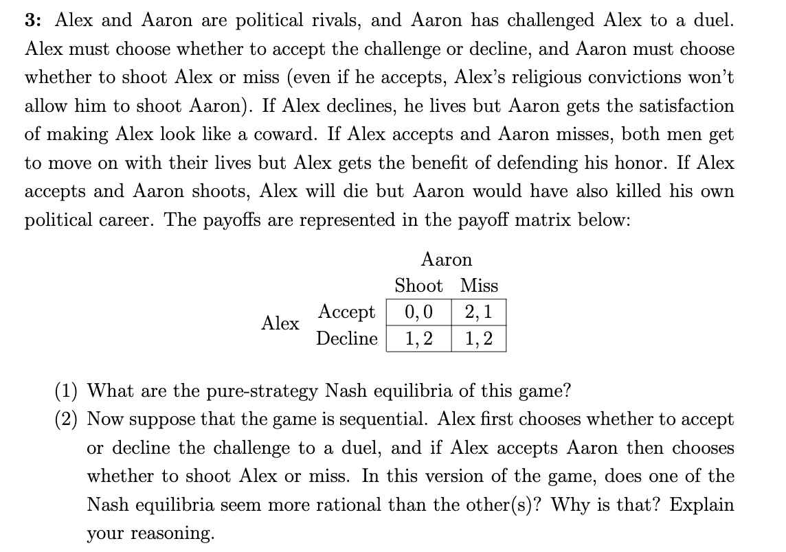 3: Alex and Aaron are political rivals, and Aaron has challenged Alex to a duel.
Alex must choose whether to accept the challenge or decline, and Aaron must choose
whether to shoot Alex or miss (even if he accepts, Alex's religious convictions won't
allow him to shoot Aaron). If Alex declines, he lives but Aaron gets the satisfaction
of making Alex look like a coward. If Alex accepts and Aaron misses, both men get
to move on with their lives but Alex gets the benefit of defending his honor. If Alex
accepts and Aaron shoots, Alex will die but Aaron would have also killed his own
political career. The payoffs are represented in the payoff matrix below:
Aaron
Shoot Miss
Ассеpt
0,0
1,2
1,2
2, 1
Alex
Decline
(1) What are the pure-strategy Nash equilibria of this game?
(2) Now suppose that the game is sequential. Alex first chooses whether to accept
or decline the challenge to a duel, and if Alex accepts Aaron then chooses
whether to shoot Alex or miss. In this version of the game, does one of the
Nash equilibria seem more rational than the other(s)? Why is that? Explain
your reasoning.
