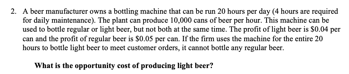 2. A beer manufacturer owns a bottling machine that can be run 20 hours per day (4 hours are required
for daily maintenance). The plant can produce 10,000 cans of beer per hour. This machine can be
used to bottle regular or light beer, but not both at the same time. The profit of light beer is $0.04 per
can and the profit of regular beer is $0.05 per can. If the firm uses the machine for the entire 20
hours to bottle light beer to meet customer orders, it cannot bottle any regular beer.
What is the opportunity cost of producing light beer?
