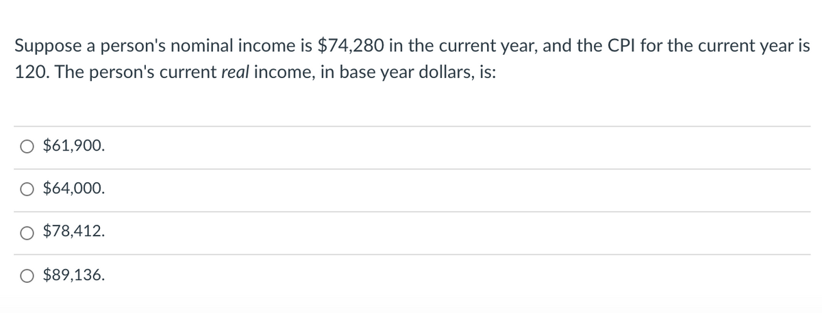 Suppose a person's nominal income is $74,280 in the current year, and the CPI for the current year is
120. The person's current real income, in base year dollars, is:
$61,900.
$64,000.
$78,412.
$89,136.
