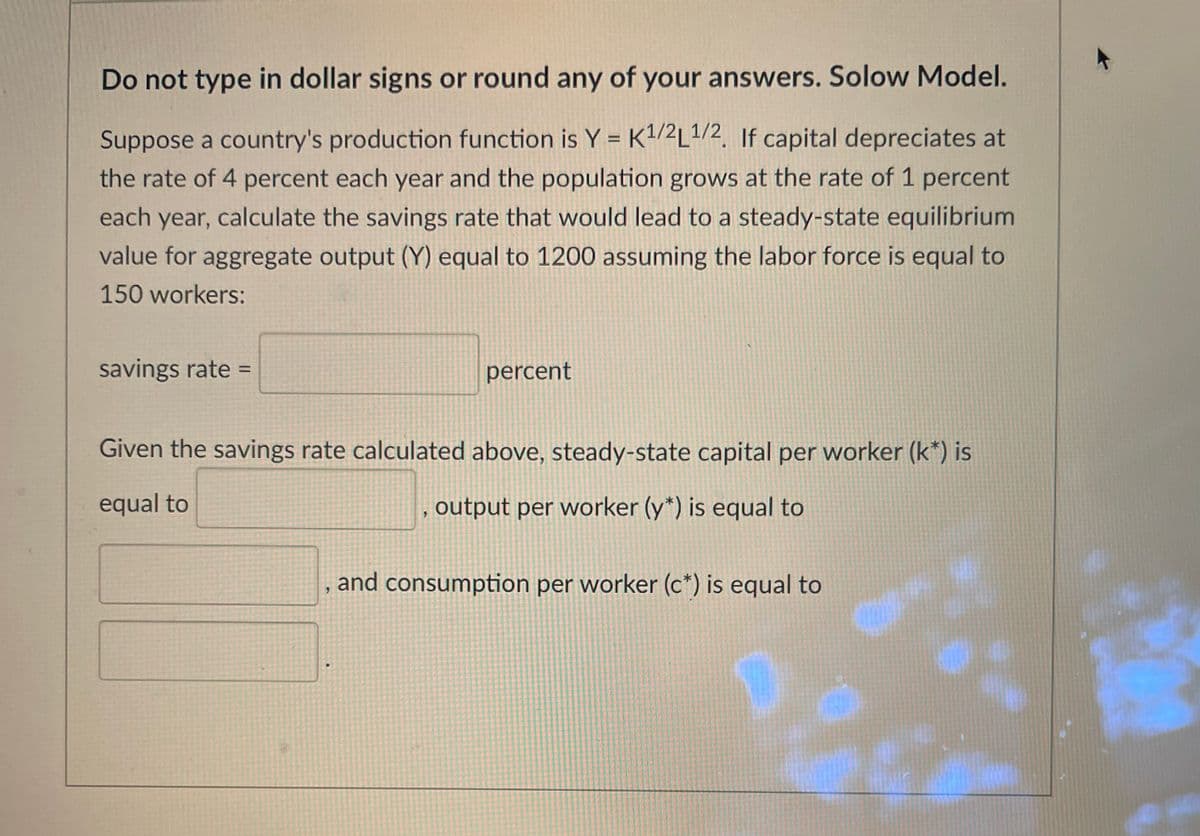 Do not type in dollar signs or round any of your answers. Solow Model.
Suppose a country's production function is Y = K/2L1/2, If capital depreciates at
%3D
the rate of 4 percent each year and the population grows at the rate of 1 percent
each year, calculate the savings rate that would lead to a steady-state equilibrium
value for aggregate output (Y) equal to 1200 assuming the labor force is equal to
150 workers:
savings rate =
percent
%3D
Given the savings rate calculated above, steady-state capital per worker (k*) is
equal to
, output per worker (y*) is equal to
and consumption per worker (c*) is equal to
