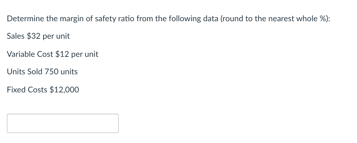 Determine the margin of safety ratio from the following data (round to the nearest whole %):
Sales $32 per unit
Variable Cost $12 per unit
Units Sold 750 units
Fixed Costs $12,000
