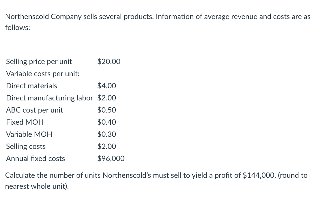 Northenscold Company sells several products. Information of average revenue and costs are as
follows:
Selling price per unit
$20.00
Variable costs per unit:
Direct materials
$4.00
Direct manufacturing labor $2.00
ABC cost per unit
$0.50
Fixed MOH
$0.40
Variable MOH
$0.30
Selling costs
$2.00
Annual fixed costs
$96,000
Calculate the number of units Northenscold's must sell to yield a profit of $144,000. (round to
nearest whole unit).
