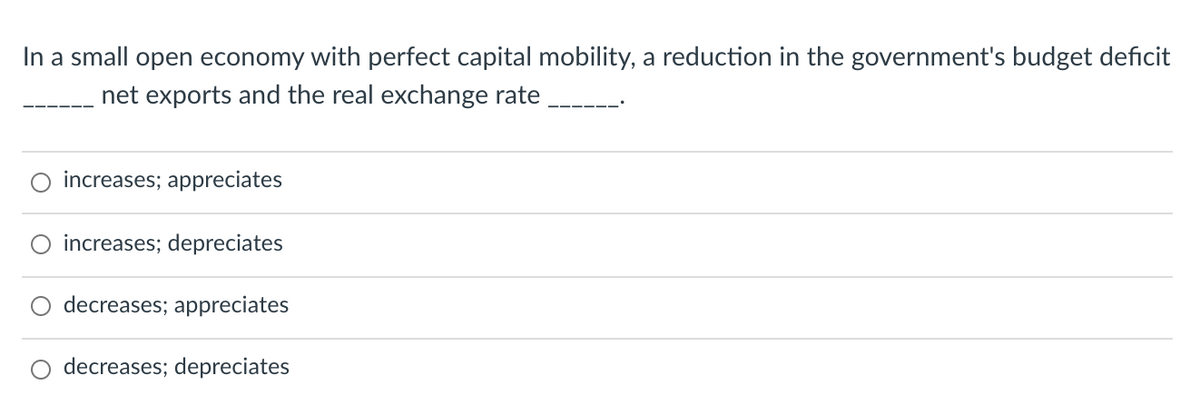 In a small open economy with perfect capital mobility, a reduction in the government's budget deficit
net exports and the real exchange rate
increases; appreciates
increases; depreciates
decreases; appreciates
decreases; depreciates
