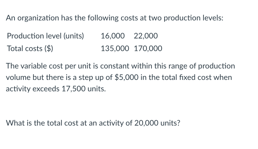 An organization has the following costs at two production levels:
Production level (units)
16,000 22,000
Total costs ($)
135,000 170,000
The variable cost per unit is constant within this range of production
volume but there is a step up of $5,000 in the total fixed cost when
activity exceeds 17,500 units.
What is the total cost at an activity of 20,000 units?
