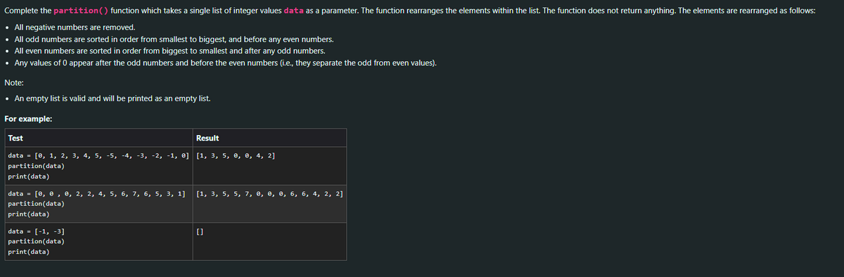 Complete the partition() function which takes a single list of integer values data as a parameter. The function rearranges the elements within the list. The function does not return anything. The elements are rearranged as follows:
• All negative numbers are removed.
• All odd numbers are sorted in order from smallest to biggest, and before any even numbers.
• All even numbers are sorted in order from biggest to smallest and after any odd numbers.
• Any values of 0 appear after the odd numbers and before the even numbers (i.e., they separate the odd from even values).
Note:
• An empty list is valid and will be printed as an empty list.
For example:
Test
data = [0, 1, 2, 3, 4, 5, -5, -4, -3, -2, -1, 0] [1, 3, 5, 0, 0, 4, 2]
partition (data)
print (data)
data = [0, 0, 0, 2, 2, 4, 5, 6, 7, 6, 5, 3, 1]
partition (data)
print (data)
data = [-1, -3]
partition(data)
print (data)
Result
[1, 3, 5, 5, 7 0, 0,
[]
6, 6, 4, 2, 2]