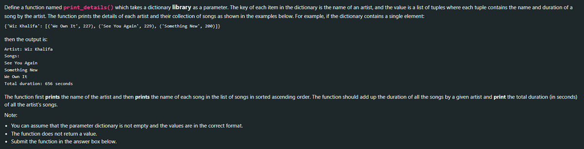 Define a function named print_details () which takes a dictionary library as a parameter. The key of each item in the dictionary is the name of an artist, and the value is a list of tuples where each tuple contains the name and duration of a
song by the artist. The function prints the details of each artist and their collection of songs as shown in the examples below. For example, if the dictionary contains a single element:
{'Wiz Khalifa': [('We Own It', 227), ('See You Again', 229), ('Something New', 200)]}
then the output is:
Artist: Wiz Khalifa
Songs:
See You Again
Something New
We Own It
Total duration: 656 seconds
The function first prints the name of the artist and then prints the name of each song in the list of songs in sorted ascending order. The function should add up the duration of all the songs by a given artist and print the total duration (in seconds)
of all the artist's songs.
Note:
• You can assume that the parameter dictionary is not empty and the values are in the correct format.
• The function does not return a value.
• Submit the function in the answer box below.