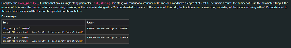 Complete the even_parity() function that takes a single string parameter - bit_string. This string will consist of a sequence of 0's and/or 1's and have a length of at least 1. The function counts the number of 1's in the parameter string. If the
number of 1's is even, the function returns a new string consisting of the parameter string with a "0" concatenated to the end. If the number of 1's is odd, the function returns a new string consisting of the parameter string with a "1" concatenated to
the end. Some example of the function being called are shown below.
For example:
Test
bit_string = "1100001"
print(f"{bit_string} --Even Parity--> {even_parity(bit_string)}")
bit_string = "1100000"
print(f"{bit_string} --Even Parity--> {even_parity (bit_string)}")
Result
1100001 --Even Parity--> 11000011
1100000 --Even Parity--> 11000000