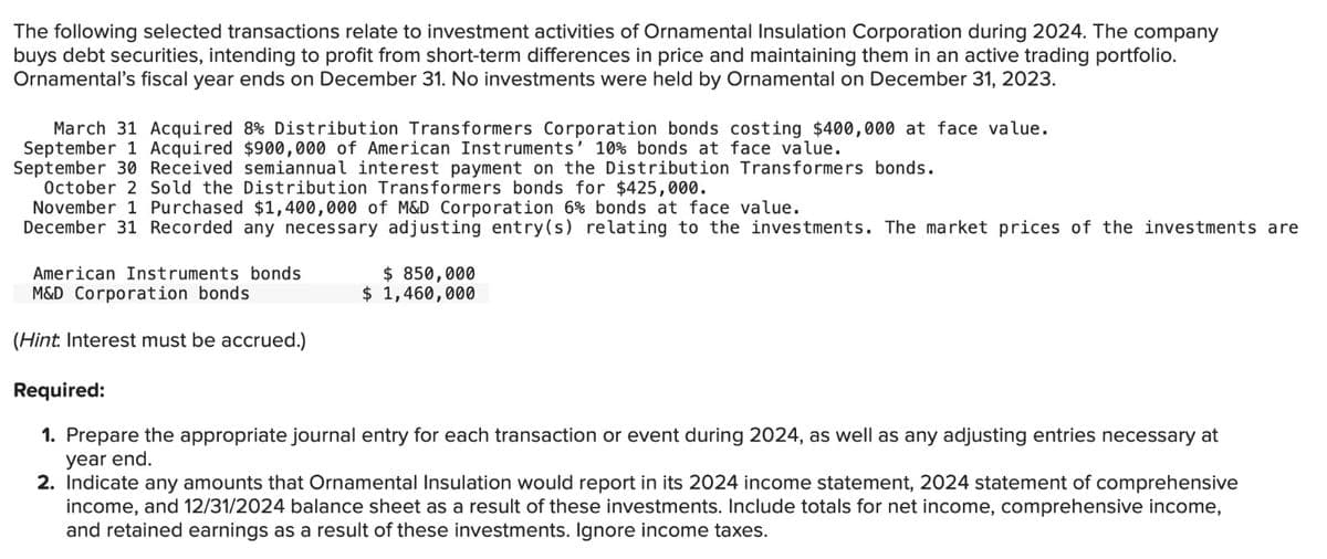 The following selected transactions relate to investment activities of Ornamental Insulation Corporation during 2024. The company
buys debt securities, intending to profit from short-term differences in price and maintaining them in an active trading portfolio.
Ornamental's fiscal year ends on December 31. No investments were held by Ornamental on December 31, 2023.
March 31 Acquired 8% Distribution Transformers Corporation bonds costing $400,000 at face value.
September 1 Acquired $900,000 of American Instruments' 10% bonds at face value.
September 30 Received semiannual interest payment on the Distribution Transformers bonds.
October 2 Sold the Distribution Transformers bonds for $425,000.
November 1 Purchased $1,400,000 of M&D Corporation 6% bonds at face value.
December 31 Recorded any necessary adjusting entry(s) relating to the investments. The market prices of the investments are
American Instruments bonds
M&D Corporation bonds
(Hint. Interest must be accrued.)
$ 850,000
$ 1,460,000
Required:
1. Prepare the appropriate journal entry for each transaction or event during 2024, as well as any adjusting entries necessary at
year end.
2. Indicate any amounts that Ornamental Insulation would report in its 2024 income statement, 2024 statement of comprehensive
income, and 12/31/2024 balance sheet as a result of these investments. Include totals for net income, comprehensive income,
and retained earnings as a result of these investments. Ignore income taxes.