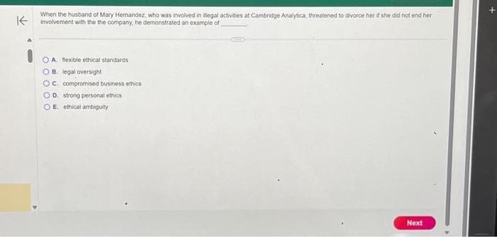 When the husband of Mary Hernandez, who was involved in illegal activities at Cambridge Analytica, threatened to divorce her if she did not end her
Kinvolvement with the the company, he demonstrated an example of
OA. flexible ethical standards
OB. legal oversight
OC. compromised business ethics
OD. strong personal ethics
OE ethical ambiguity
Next