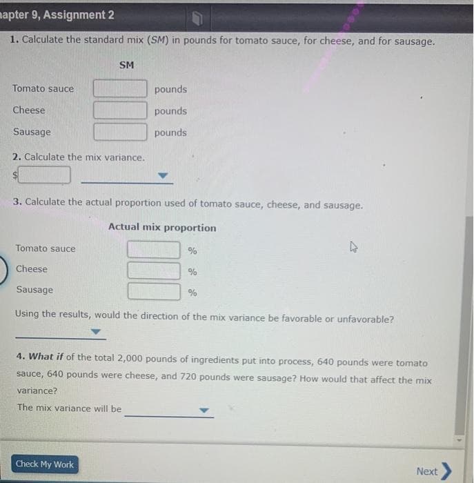mapter 9, Assignment 2
1. Calculate the standard mix (SM) in pounds for tomato sauce, for cheese, and for sausage.
Tomato sauce
Cheese
Sausage
SM
2. Calculate the mix variance.
pounds
pounds
pounds
3. Calculate the actual proportion used of tomato sauce, cheese, and sausage.
Actual mix proportion
Check My Work
Tomato sauce
Cheese
Sausage
Using the results, would the direction of the mix variance be favorable or unfavorable?
%
%
4
%
4. What if of the total 2,000 pounds of ingredients put into process, 640 pounds were tomato
sauce, 640 pounds were cheese, and 720 pounds were sausage? How would that affect the mix
variance?
The mix variance will be
Next