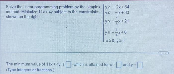 Solve the linear programming problem by the simplex
method. Minimize 11x + 4y subject to the constraints
shown on the right.
The minimum value of 11x + 4y is
(Type integers or fractions.)
y² - 2x +34
ys -x+33
ys-x+21
y2-x+6
x20, y 20
which is attained for x = and y=
=and y = -