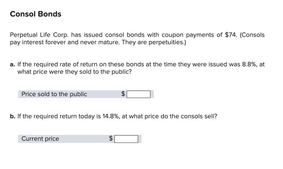 Consol Bonds
Perpetual Life Corp. has issued consol bonds with coupon payments of $74. (Consols
pay interest forever and never mature. They are perpetuities.)
a. If the required rate of return on these bonds at the time they were issued was 8.8%, at
what price were they sold to the public?
Price sold to the public
b. If the required return today is 14.8%, at what price do the consols sell?
Current price