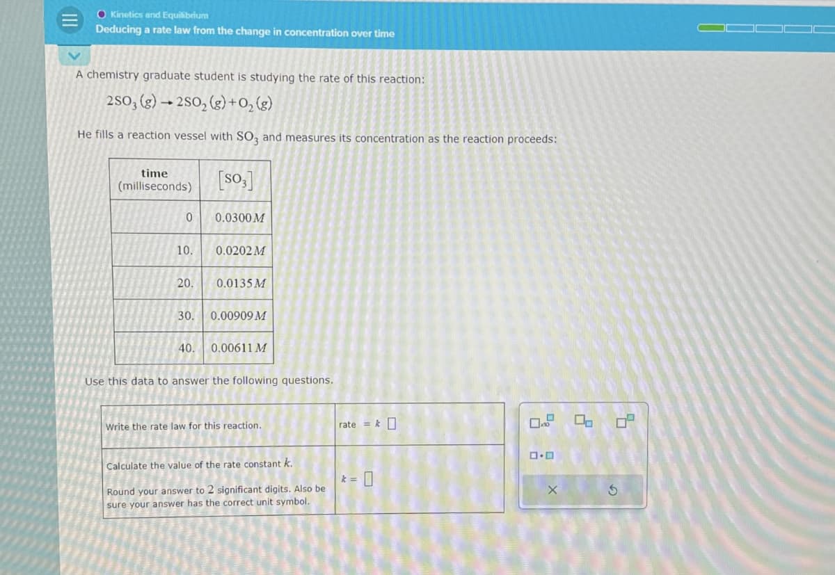 O Kinetics and Equilibrium
Deducing a rate law from the change in concentration over time
A chemistry graduate student is studying the rate of this reaction:
-
250, (g) 250, (g)+0₂ (g)
He fills a reaction vessel with SO3 and measures its concentration as the reaction proceeds:
[so,]
time
(milliseconds)
0
0.0300M
10.
0.0202 M
20.
0.0135 M
30.
0.00909 M
40.
0.00611 M
Use this data to answer the following questions.
Write the rate law for this reaction.
Calculate the value of the rate constant k.
rate = k
□·□
k = 0
Round your answer to 2 significant digits. Also be
sure your answer has the correct unit symbol.
G