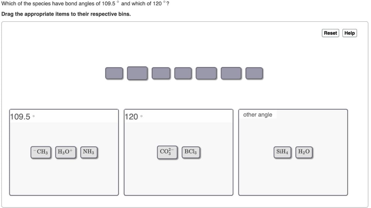 Which of the species have bond angles of 109.5° and which of 120°?
Drag the appropriate items to their respective bins.
109.5°
CH
H₂O
NHS
120°
CO
BC13
other angle
SiH
H₂O
Reset
Help