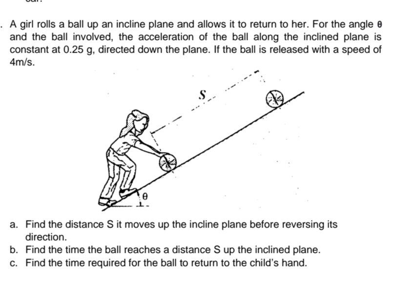 A girl rolls a ball up an incline plane and allows it to return to her. For the angle 0
and the ball involved, the acceleration of the ball along the inclined plane is
constant at 0.25 g, directed down the plane. If the ball is released with a speed of
4m/s.
S
a. Find the distance S it moves up the incline plane before reversing its
direction.
b. Find the time the ball reaches a distance S up the inclined plane.
c. Find the time required for the ball to return to the child's hand.
