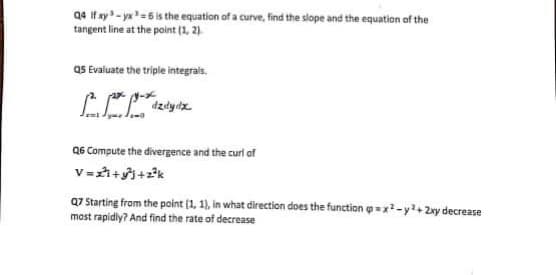 Q4 if ay - yx=6 is the equation of a curve, find the slope and the equation of the
tangent line at the point (1, 2).
QS Evaluate the triple integrais.
Q6 Compute the divergence and the curl of
V=++2k
Q7 Starting from the point (1, 1), in what direction does the function o = x-y2+2xy decrease
most rapidiy? And find the rate of decrease
