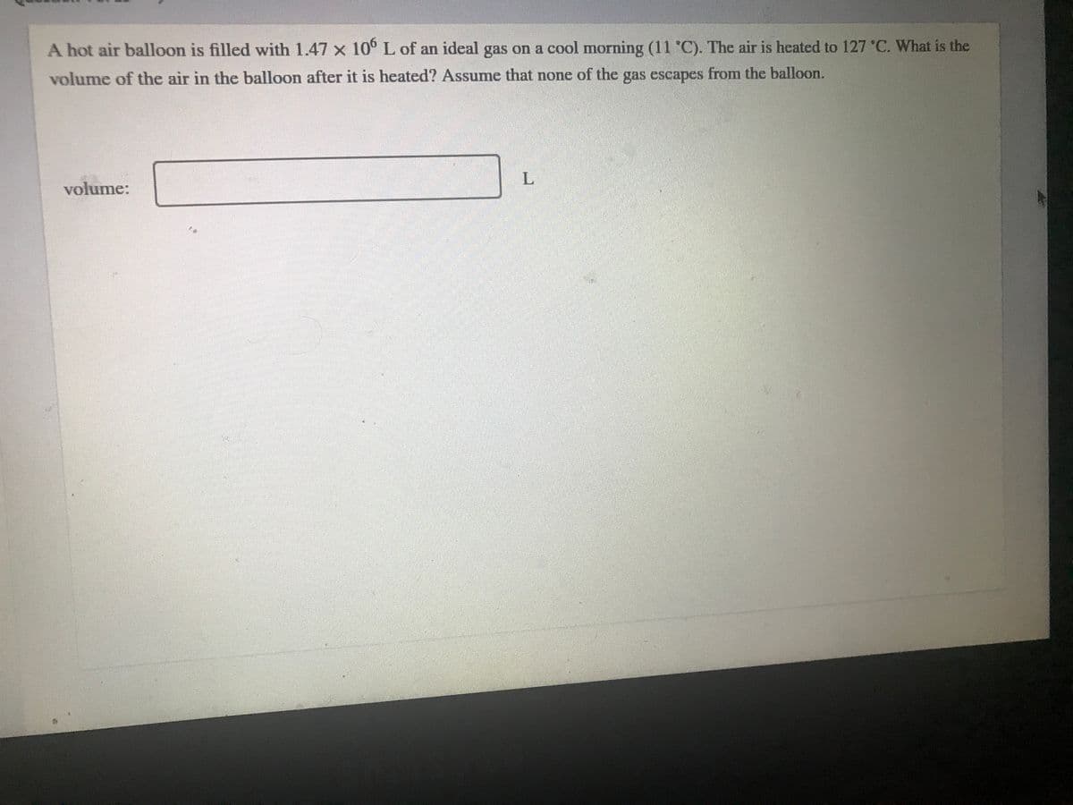 A hot air balloon is filled with 1.47 x 10° L of an ideal gas on a cool morning (11 °C). The air is heated to 127 °C. What is the
volume of the air in the balloon after it is heated? Assume that none of the gas escapes from the balloon.
L
volume:
