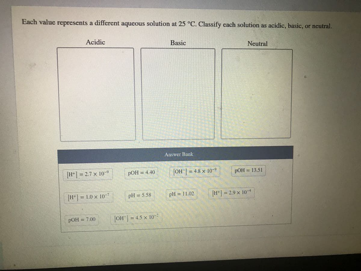 Each value represents a different aqueous solution at 25 °C. Classify each solution as acidic, basic, or neutral.
Acidic
Basic
Neutral
Answer Bank
H*] = 2.7 x 10-9
РОН — 4.40
OH| = 4.8 × 109
=D4,8 x
РОН 3 13.51
|H*| = 1.0 x 10-7
pH = 5.58
pH = 11.02
H* = 2.9 x 10
%3D
pOH = 7.00
OH| = 4.5 x 10-
